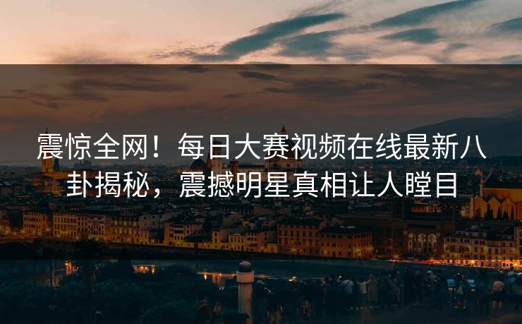 震惊全网!每日大赛视频在线最新八卦揭秘,震撼明星真相让人瞠目 震惊全网!每日大赛视频在线最新八卦揭秘,震撼明星真相让人瞠目