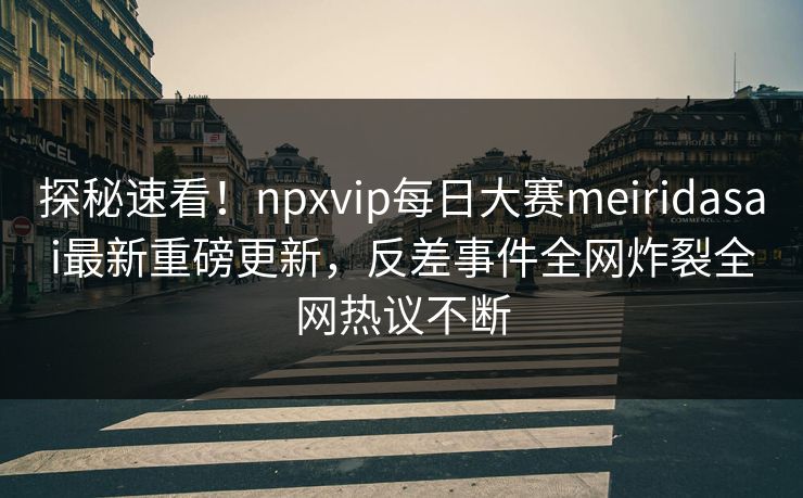 探秘速看！npxvip每日大赛meiridasai最新重磅更新，反差事件全网炸裂全网热议不断