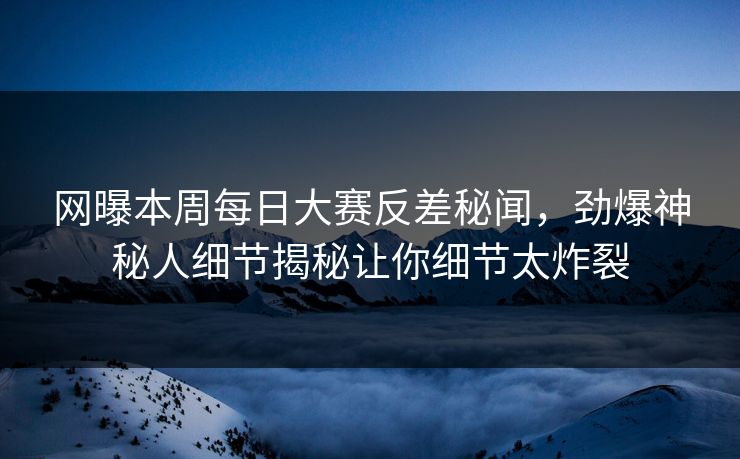 网曝本周每日大赛反差秘闻，劲爆神秘人细节揭秘让你细节太炸裂