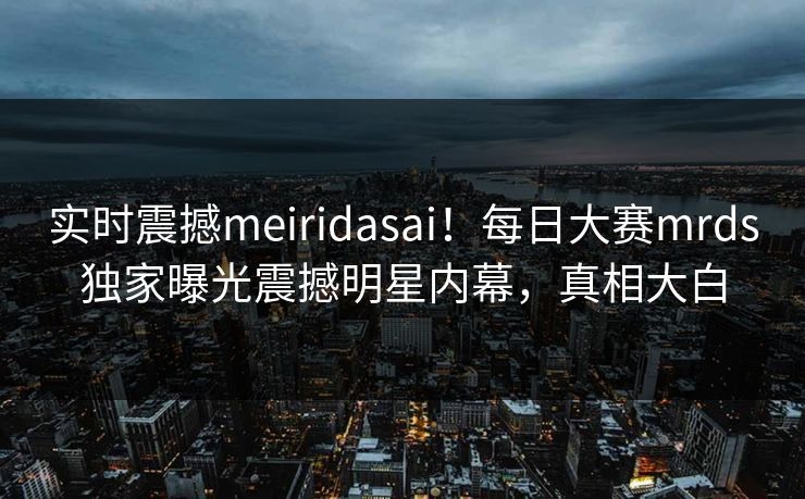 实时震撼meiridasai!每日大赛mrds独家曝光震撼明星内幕,真相大白 实时震撼meiridasai!每日大赛mrds独家曝光震撼明星内幕,真相大白