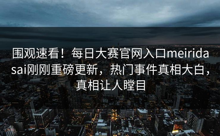 围观速看！每日大赛官网入口meiridasai刚刚重磅更新，热门事件真相大白，真相让人瞠目