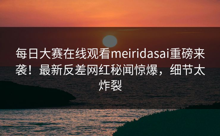 每日大赛在线观看meiridasai重磅来袭！最新反差网红秘闻惊爆，细节太炸裂