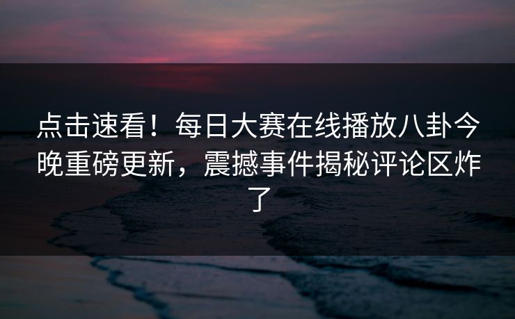 点击速看！每日大赛在线播放八卦今晚重磅更新，震撼事件揭秘评论区炸了