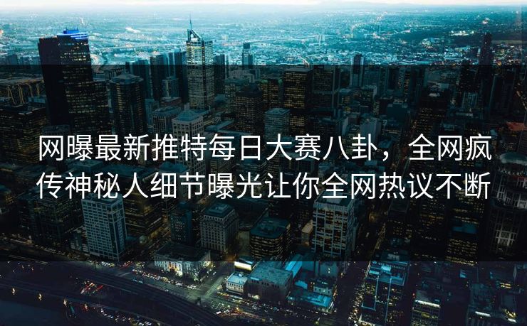 网曝最新推特每日大赛八卦，全网疯传神秘人细节曝光让你全网热议不断