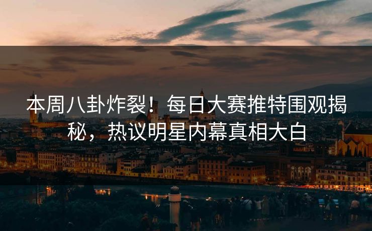 本周八卦炸裂！每日大赛推特围观揭秘，热议明星内幕真相大白