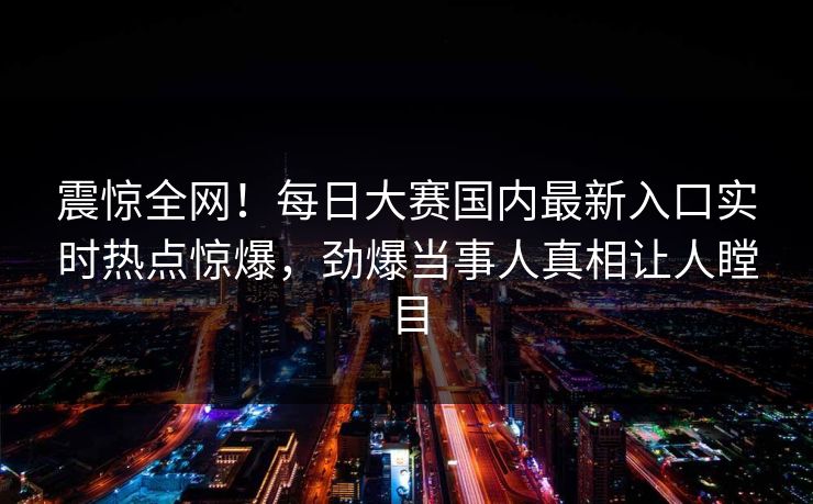 震惊全网！每日大赛国内最新入口实时热点惊爆，劲爆当事人真相让人瞠目