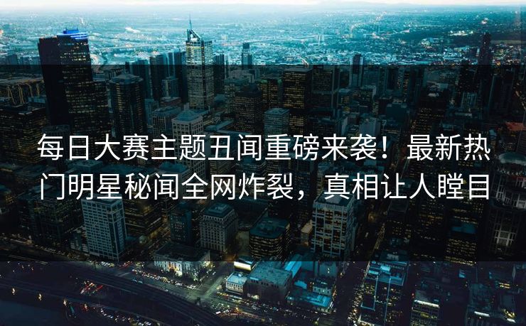 每日大赛主题丑闻重磅来袭！最新热门明星秘闻全网炸裂，真相让人瞠目
