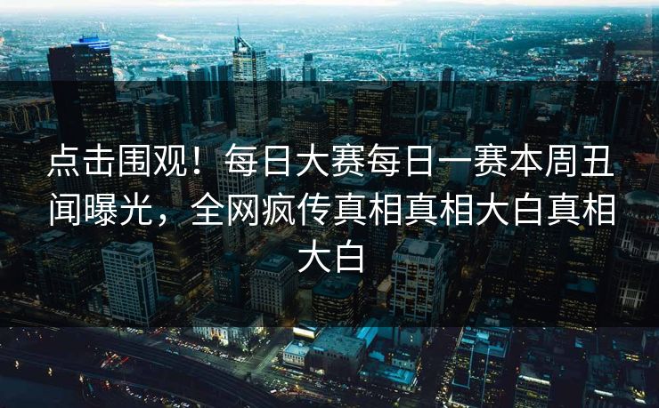 点击围观！每日大赛每日一赛本周丑闻曝光，全网疯传真相真相大白真相大白