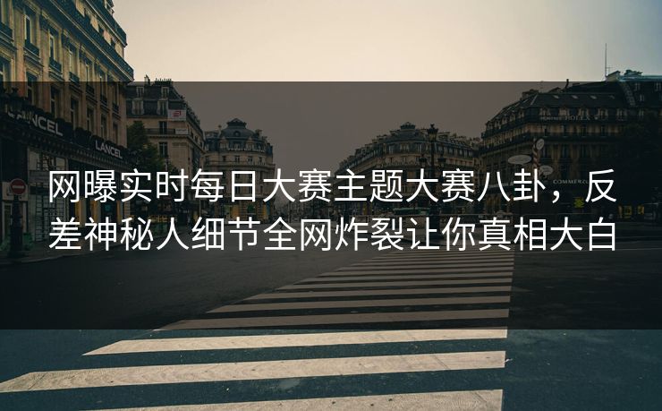 网曝实时每日大赛主题大赛八卦，反差神秘人细节全网炸裂让你真相大白