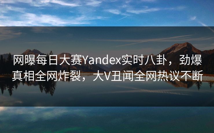 网曝每日大赛Yandex实时八卦，劲爆真相全网炸裂，大V丑闻全网热议不断