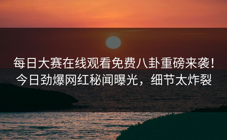 每日大赛在线观看免费八卦重磅来袭！今日劲爆网红秘闻曝光，细节太炸裂