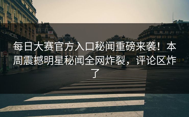每日大赛官方入口秘闻重磅来袭！本周震撼明星秘闻全网炸裂，评论区炸了