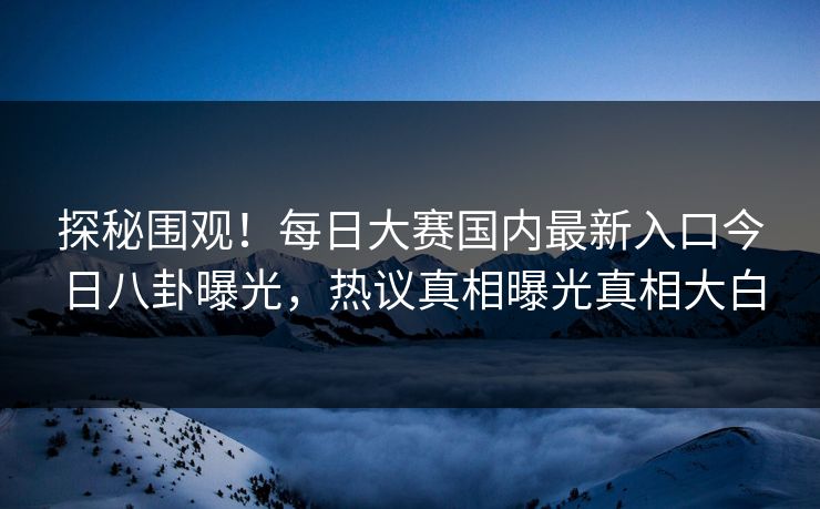 探秘围观！每日大赛国内最新入口今日八卦曝光，热议真相曝光真相大白