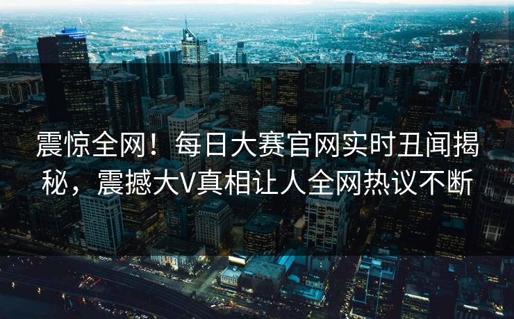震惊全网！每日大赛官网实时丑闻揭秘，震撼大V真相让人全网热议不断