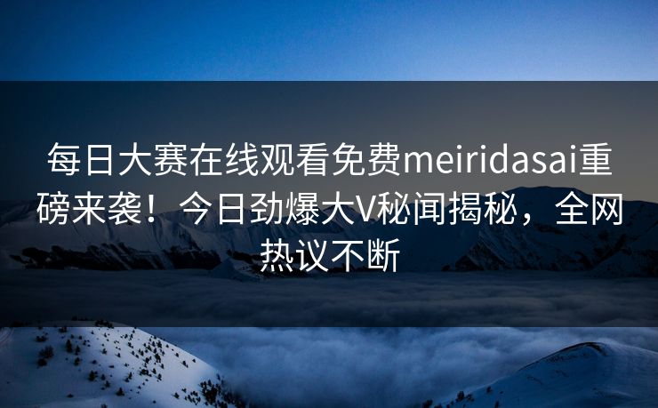 每日大赛在线观看免费meiridasai重磅来袭！今日劲爆大V秘闻揭秘，全网热议不断