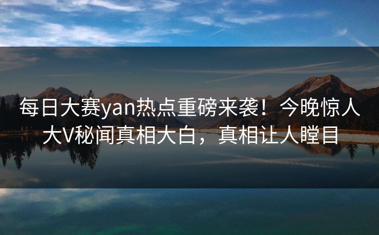 每日大赛yan热点重磅来袭！今晚惊人大V秘闻真相大白，真相让人瞠目