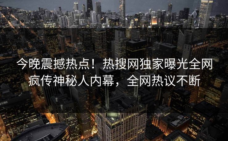 今晚震撼热点！热搜网独家曝光全网疯传神秘人内幕，全网热议不断