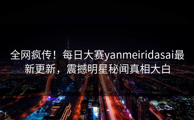 全网疯传！每日大赛yanmeiridasai最新更新，震撼明星秘闻真相大白