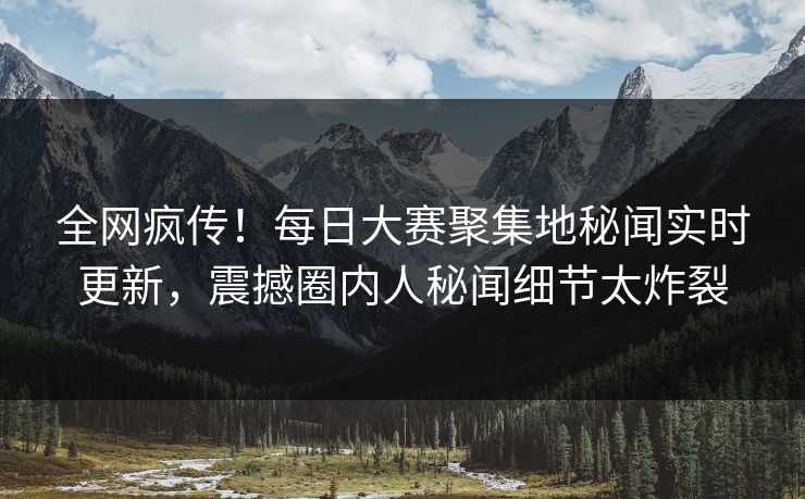 全网疯传！每日大赛聚集地秘闻实时更新，震撼圈内人秘闻细节太炸裂