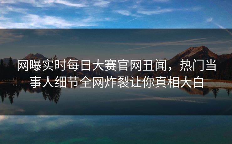 网曝实时每日大赛官网丑闻，热门当事人细节全网炸裂让你真相大白