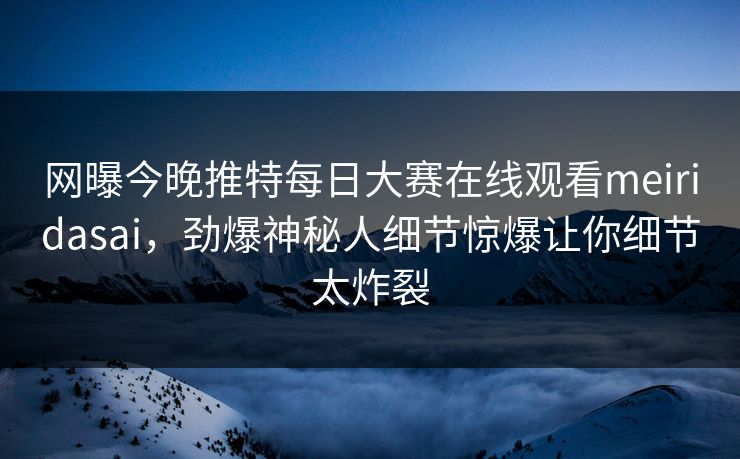 网曝今晚推特每日大赛在线观看meiridasai，劲爆神秘人细节惊爆让你细节太炸裂