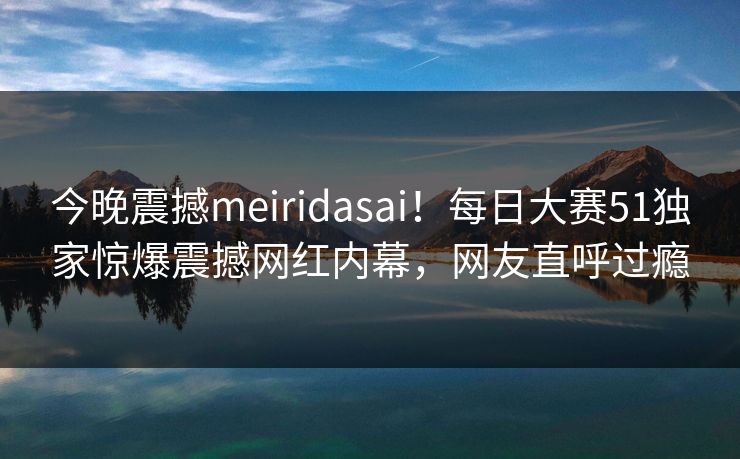 今晚震撼meiridasai！每日大赛51独家惊爆震撼网红内幕，网友直呼过瘾