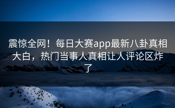 震惊全网！每日大赛app最新八卦真相大白，热门当事人真相让人评论区炸了