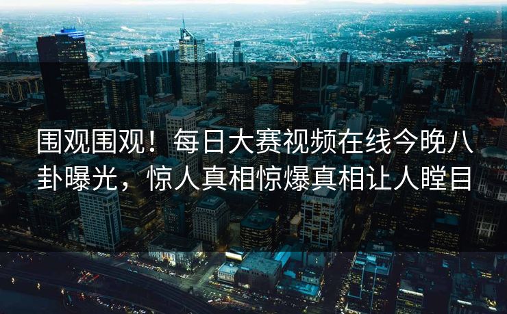 围观围观！每日大赛视频在线今晚八卦曝光，惊人真相惊爆真相让人瞠目