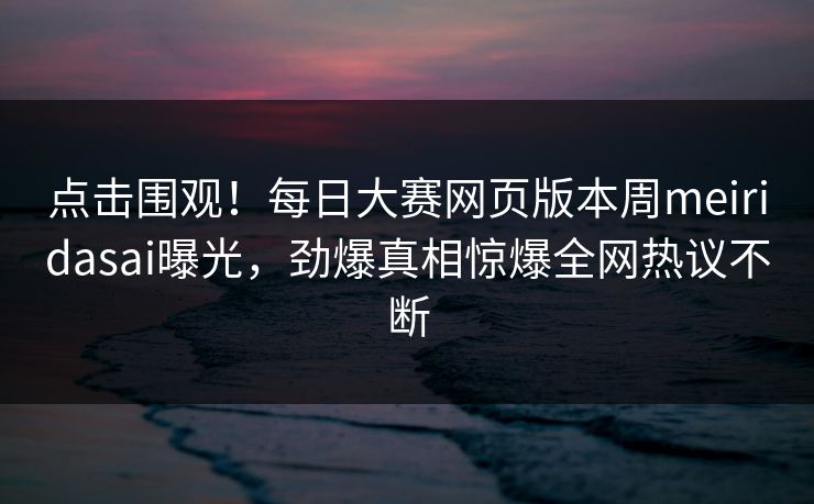 点击围观！每日大赛网页版本周meiridasai曝光，劲爆真相惊爆全网热议不断