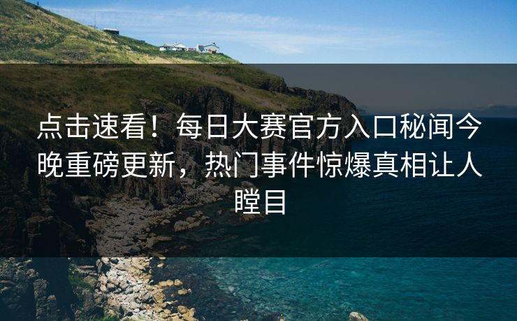 点击速看！每日大赛官方入口秘闻今晚重磅更新，热门事件惊爆真相让人瞠目