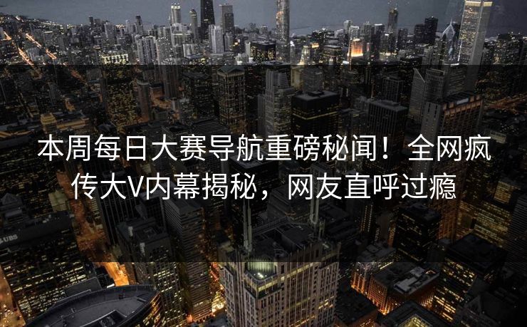 本周每日大赛导航重磅秘闻！全网疯传大V内幕揭秘，网友直呼过瘾