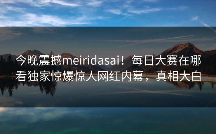 今晚震撼meiridasai！每日大赛在哪看独家惊爆惊人网红内幕，真相大白