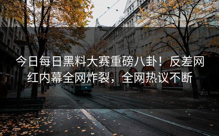 今日每日黑料大赛重磅八卦！反差网红内幕全网炸裂，全网热议不断