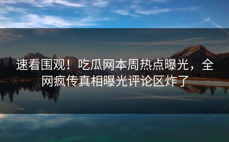 速看围观！吃瓜网本周热点曝光，全网疯传真相曝光评论区炸了
