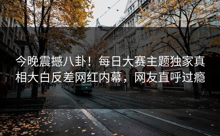 今晚震撼八卦！每日大赛主题独家真相大白反差网红内幕，网友直呼过瘾