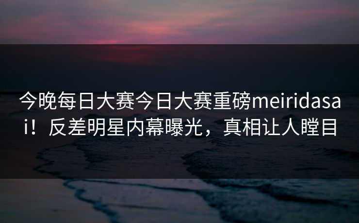 今晚每日大赛今日大赛重磅meiridasai！反差明星内幕曝光，真相让人瞠目