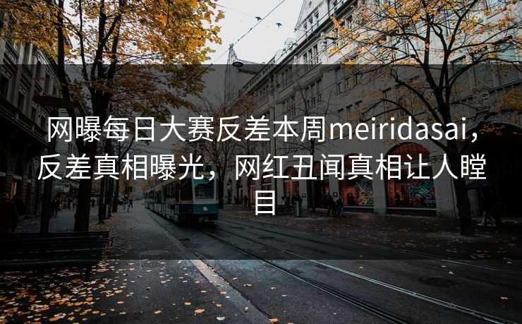 网曝每日大赛反差本周meiridasai，反差真相曝光，网红丑闻真相让人瞠目