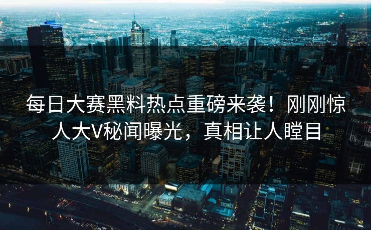 每日大赛黑料热点重磅来袭！刚刚惊人大V秘闻曝光，真相让人瞠目