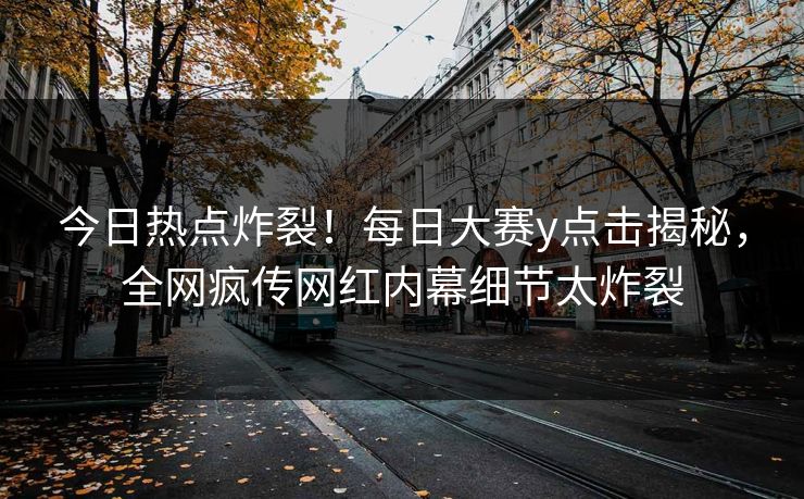 今日热点炸裂！每日大赛y点击揭秘，全网疯传网红内幕细节太炸裂