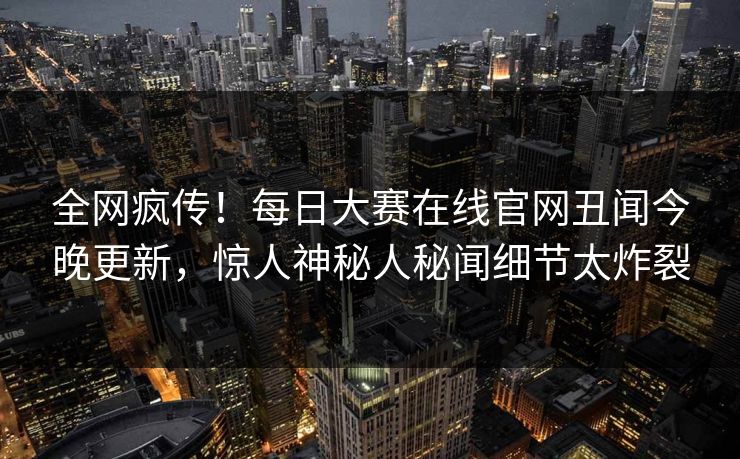 全网疯传！每日大赛在线官网丑闻今晚更新，惊人神秘人秘闻细节太炸裂