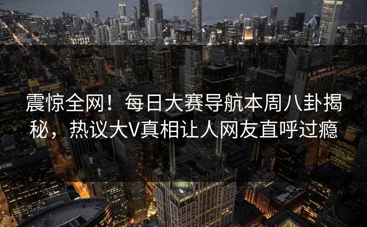 震惊全网！每日大赛导航本周八卦揭秘，热议大V真相让人网友直呼过瘾