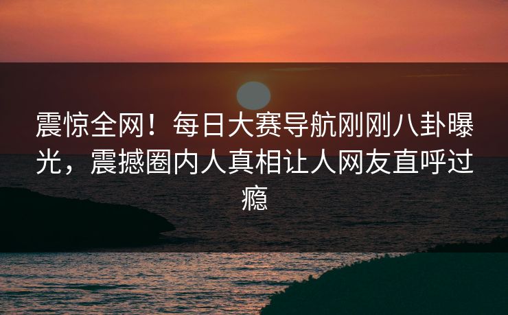 震惊全网！每日大赛导航刚刚八卦曝光，震撼圈内人真相让人网友直呼过瘾