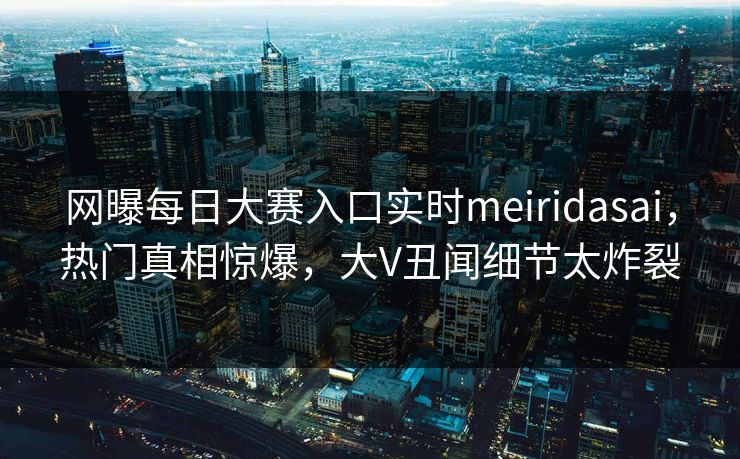网曝每日大赛入口实时meiridasai，热门真相惊爆，大V丑闻细节太炸裂