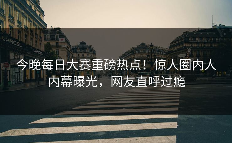 今晚每日大赛重磅热点！惊人圈内人内幕曝光，网友直呼过瘾