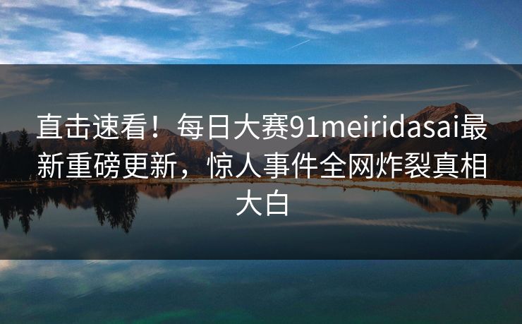 直击速看！每日大赛91meiridasai最新重磅更新，惊人事件全网炸裂真相大白