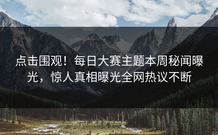 点击围观！每日大赛主题本周秘闻曝光，惊人真相曝光全网热议不断
