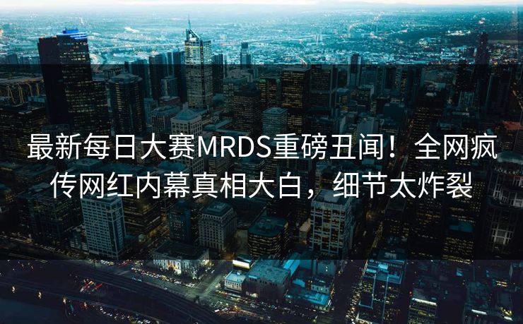 最新每日大赛MRDS重磅丑闻！全网疯传网红内幕真相大白，细节太炸裂