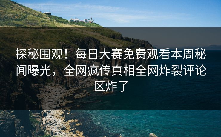 探秘围观！每日大赛免费观看本周秘闻曝光，全网疯传真相全网炸裂评论区炸了