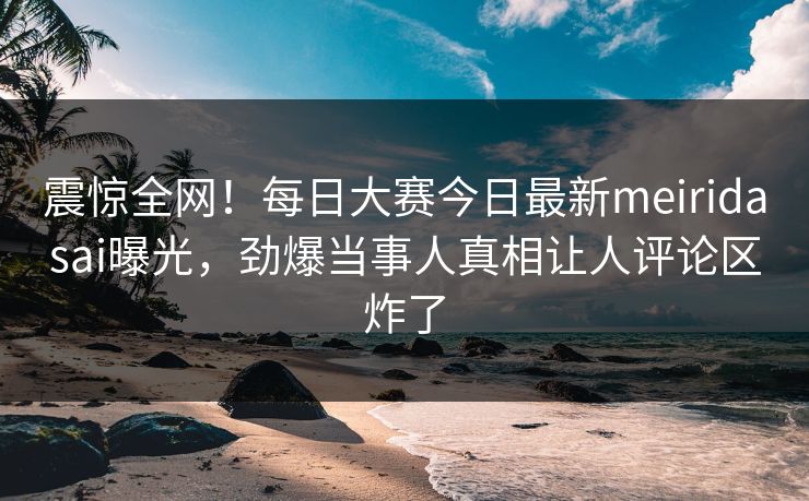 震惊全网！每日大赛今日最新meiridasai曝光，劲爆当事人真相让人评论区炸了