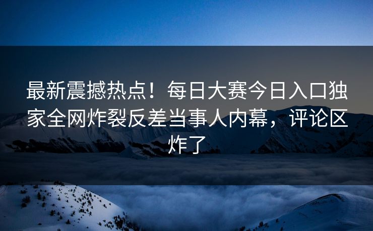 最新震撼热点！每日大赛今日入口独家全网炸裂反差当事人内幕，评论区炸了